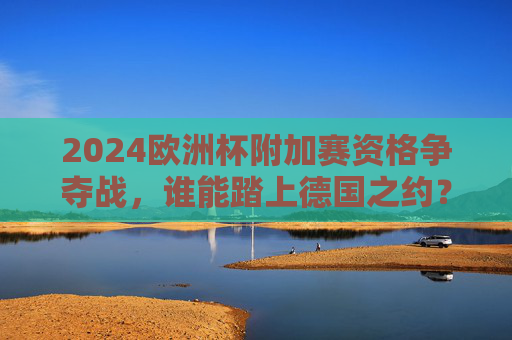 2024欧洲杯附加赛资格争夺战，谁能踏上德国之约？2024欧洲杯附加赛资格争夺，谁能踏上德国之约？