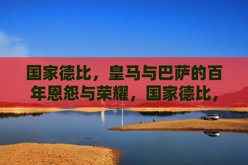 国家德比，皇马与巴萨的百年恩怨与荣耀，国家德比，皇马巴萨百年恩怨荣耀