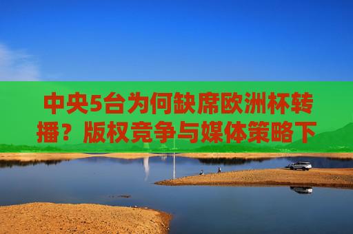 中央5台为何缺席欧洲杯转播?版权竞争与媒体策略下的选择,中央5台缺席欧洲杯转播,版权竞争与媒体策略下的选择