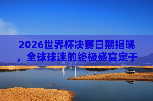 2026世界杯决赛日期揭晓,全球球迷的终极盛宴定于7月19日,2026世界杯决赛日期揭晓,全球球迷终极盛宴定于7月19日