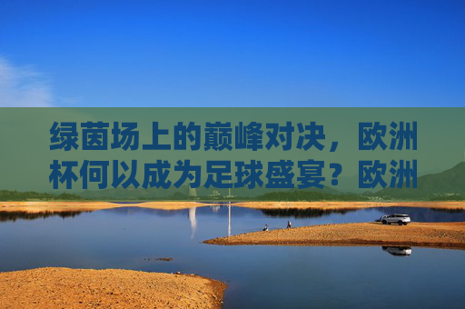 绿茵场上的巅峰对决，欧洲杯何以成为足球盛宴？欧洲杯，巅峰对决的足球盛宴