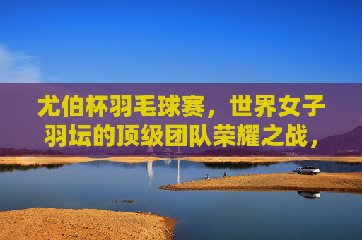 尤伯杯羽毛球赛,世界女子羽坛的顶级团队荣耀之战,尤伯杯,世界女子羽坛顶级团队荣耀之战