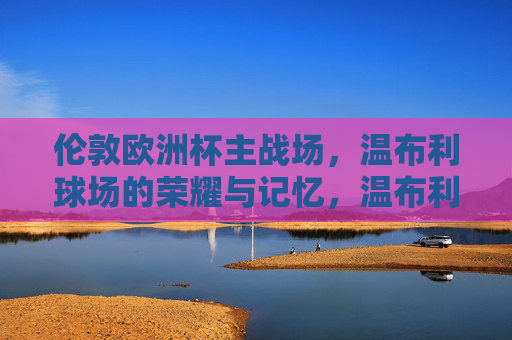 伦敦欧洲杯主战场，温布利球场的荣耀与记忆，温布利，欧洲杯主战场的荣耀与记忆
