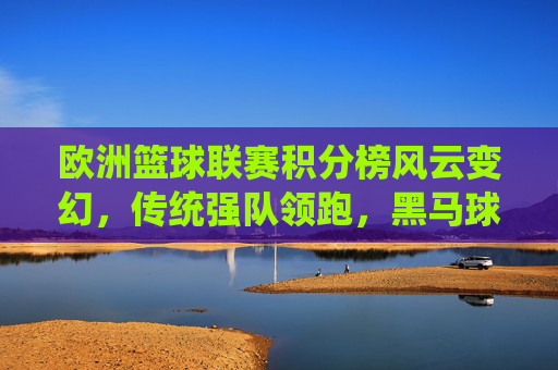 欧洲篮球联赛积分榜风云变幻,传统强队领跑,黑马球队崭露头角,欧篮积分榜风云,传统强队领跑,黑马崭露头角