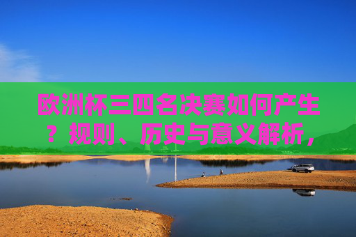 欧洲杯三四名决赛如何产生？规则、历史与意义解析，欧洲杯三四名决赛的产生规则、历史与意义解析