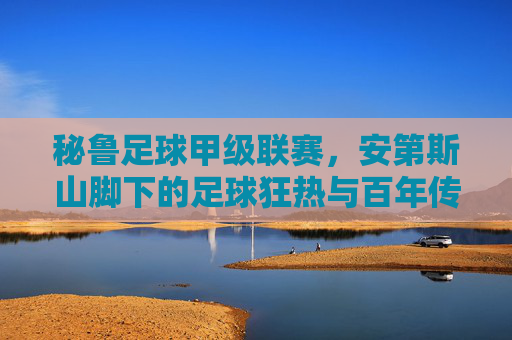 秘鲁足球甲级联赛,安第斯山脚下的足球狂热与百年传承,秘鲁足球甲级联赛,安第斯山脚下的百年狂热与传承