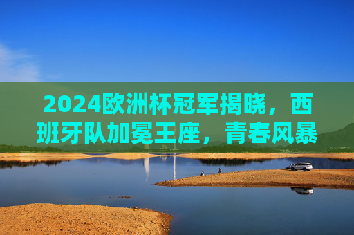 2024欧洲杯冠军揭晓，西班牙队加冕王座，青春风暴书写新传奇，2024欧洲杯，西班牙青春风暴加冕王座，书写新传奇