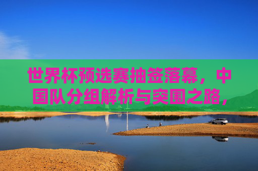 世界杯预选赛抽签落幕,中国队分组解析与突围之路,世界杯预选赛抽签落幕,中国队分组解析与突围之路