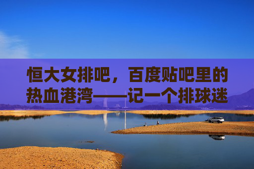 恒大女排吧,百度贴吧里的热血港湾——记一个排球迷的线上家园,恒大女排吧,排球迷的热血线上港湾