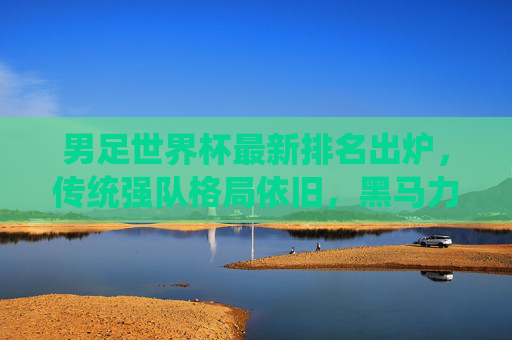 男足世界杯最新排名出炉，传统强队格局依旧，黑马力量悄然崛起，男足世界杯最新排名出炉，传统强队格局依旧，黑马力量悄然崛起