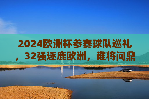 2024欧洲杯参赛球队巡礼，32强逐鹿欧洲，谁将问鼎德意志？2024欧洲杯32强逐鹿德意志，谁将问鼎？