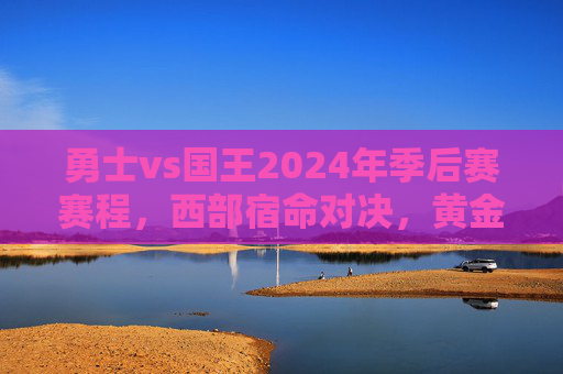 勇士vs国王2024年季后赛赛程,西部宿命对决,黄金时代的碰撞,勇士国王2024季后赛,西部宿命对决,黄金时代碰撞