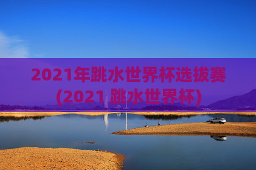2021年跳水世界杯选拔赛(2021 跳水世界杯)