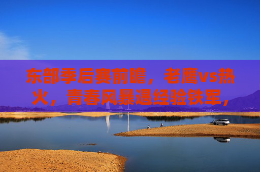 东部季后赛前瞻，老鹰vs热火，青春风暴遇经验铁军，谁能掌控系列赛节奏？老鹰青春风暴VS热火经验铁军，谁能掌控东部季后赛节奏？