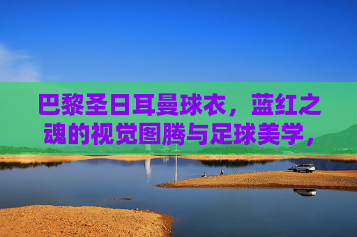 巴黎圣日耳曼球衣,蓝红之魂的视觉图腾与足球美学,巴黎圣日耳曼球衣,蓝红之魂的视觉图腾与足球美学