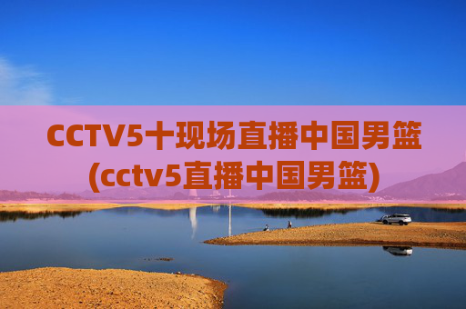 CCTV5十现场直播中国男篮(cctv5直播中国男篮)