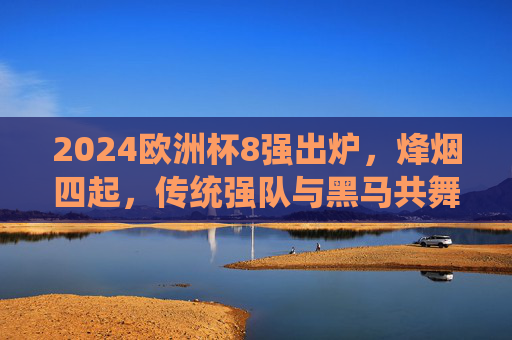 2024欧洲杯8强出炉，烽烟四起，传统强队与黑马共舞，谁将剑指柏林？2024欧洲杯8强烽烟起，传统与黑马争锋，剑指柏林谁属？