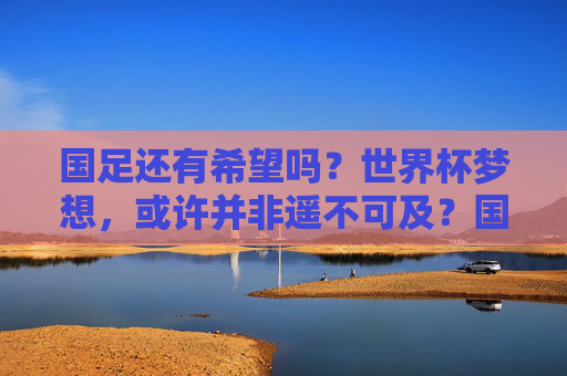 国足还有希望吗?世界杯梦想,或许并非遥不可及?国足还有希望?世界杯梦想并非遥不可及