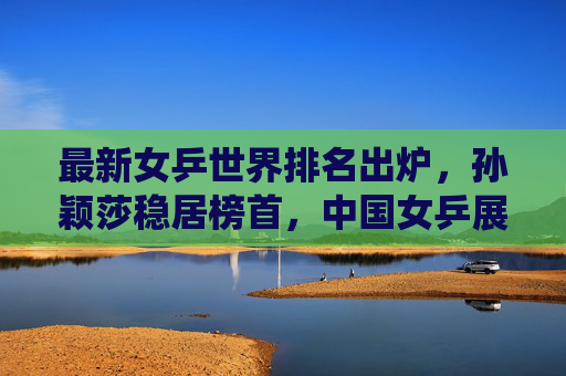 最新女乒世界排名出炉,孙颖莎稳居榜首,中国女乒展现强大统治力,最新女乒世界排名出炉,孙颖莎稳居榜首,中国女乒展现强大统治力