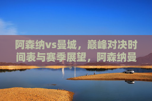 阿森纳vs曼城，巅峰对决时间表与赛季展望，阿森纳曼城巅峰对决，时间表与赛季展望