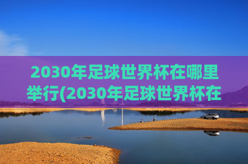 2030年足球世界杯在哪里举行(2030年足球世界杯在哪里举行)2030年足球世界杯举办地
