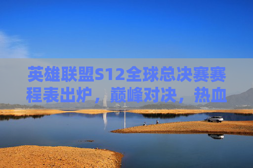 英雄联盟S12全球总决赛赛程表出炉,巅峰对决,热血启程!