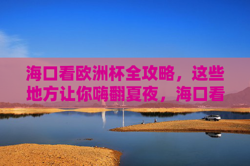 海口看欧洲杯全攻略，这些地方让你嗨翻夏夜，海口看欧洲杯全攻略，嗨翻夏夜，看球好去处