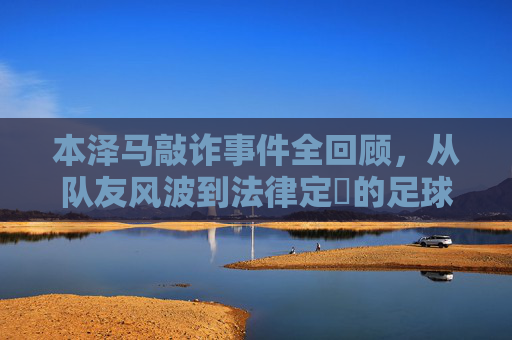 本泽马敲诈事件全回顾,从队友风波到法律定谺的足球场外风暴,本泽马敲诈事件全回顾,从队友风波到法律定谺的足球场外风暴