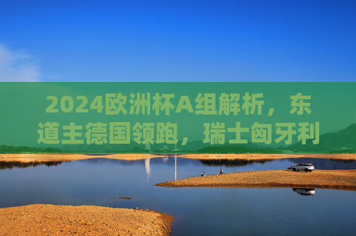 2024欧洲杯A组解析，东道主德国领跑，瑞士匈牙利争夺第二席，苏格兰欲当黑马，2024欧洲杯A组，德国领跑，瑞士匈牙利争第二，苏格兰欲当黑马
