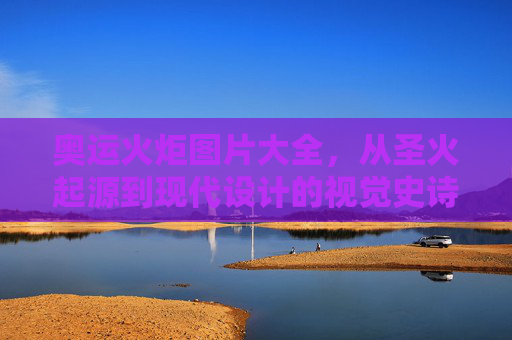 奥运火炬图片大全，从圣火起源到现代设计的视觉史诗，奥运火炬视觉史诗，从圣火起源到现代设计