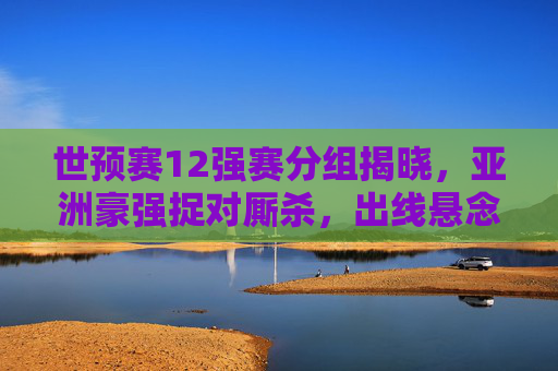 世预赛12强赛分组揭晓，亚洲豪强捉对厮杀，出线悬念提前引爆，世预赛12强赛分组揭晓，亚洲豪强捉对厮杀，出线悬念提前引爆