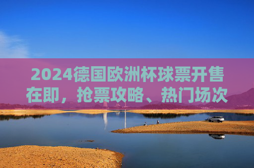 2024德国欧洲杯球票开售在即，抢票攻略、热门场次及购票全指南，2024德国欧洲杯球票开售在即，抢票攻略、热门场次及购票全指南