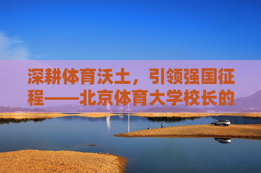 深耕体育沃土,引领强国征程——北京体育大学校长的使命与担当,深耕体育沃土 引领强国征程——北京体育大学校长的使命担当