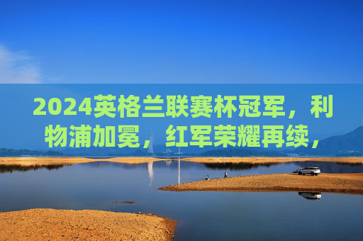 2024英格兰联赛杯冠军,利物浦加冕,红军荣耀再续,利物浦加冕2024英格兰联赛杯冠军 红军荣耀再续
