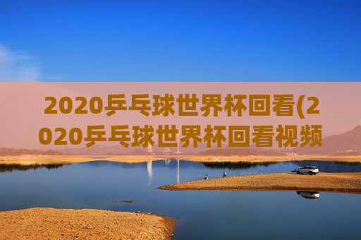 2020乒乓球世界杯回看(2020乒乓球世界杯回看视频)