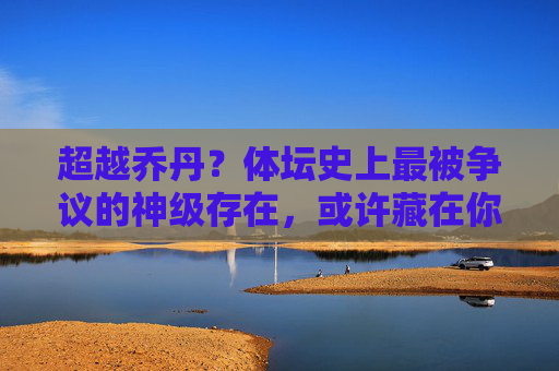 超越乔丹?体坛史上最被争议的神级存在,或许藏在你意想不到的领域,超越乔丹?体坛最争议神级,竟藏于意想不到领域