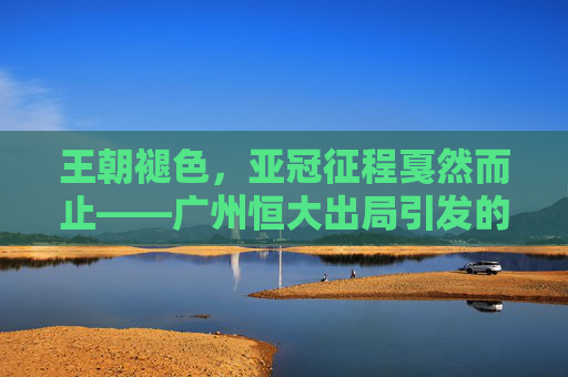 王朝褪色,亚冠征程戛然而止——广州恒大出局引发的思考,王朝褪色,亚冠征程戛然而止,广州恒大出局的思考