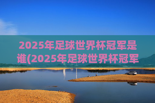 2025年足球世界杯冠军是谁(2025年足球世界杯冠军是谁呀)