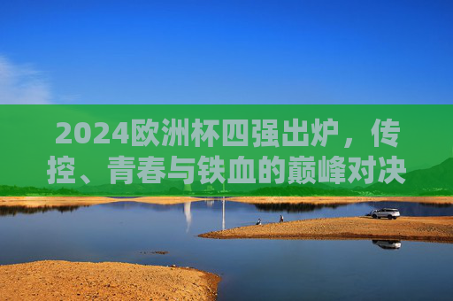 2024欧洲杯四强出炉,传控、青春与铁血的巅峰对决,2024欧洲杯四强巅峰对决,传控、青春与铁血碰撞