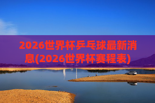 2026世界杯乒乓球最新消息(2026世界杯赛程表)