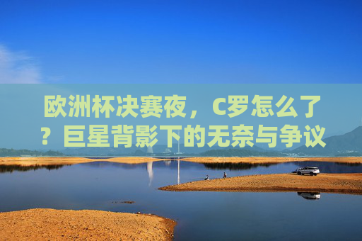 欧洲杯决赛夜，C罗怎么了？巨星背影下的无奈与争议，欧洲杯决赛夜，C罗巨星背影下的无奈与争议