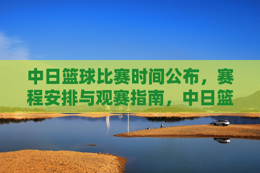 中日篮球比赛时间公布，赛程安排与观赛指南，中日篮球比赛时间公布，赛程安排与观赛指南