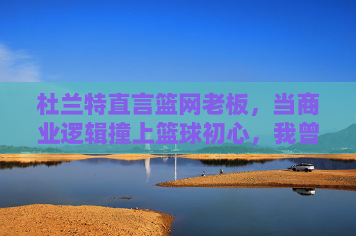 杜兰特直言篮网老板,当商业逻辑撞上篮球初心,我曾迷失其中,杜兰特直言篮网老板,商业逻辑撞篮球初心,我曾迷失其中