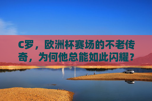 C罗，欧洲杯赛场的不老传奇，为何他总能如此闪耀？欧洲杯不老传奇，C罗的闪耀密码