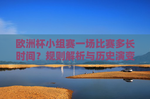 欧洲杯小组赛一场比赛多长时间？规则解析与历史演变，欧洲杯小组赛比赛时长，规则解析与历史演变