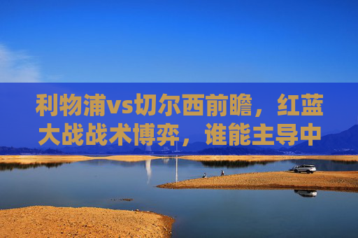 利物浦vs切尔西前瞻,红蓝大战战术博弈,谁能主导中场攻防?红蓝大战,利物浦vs切尔西中场攻防博弈