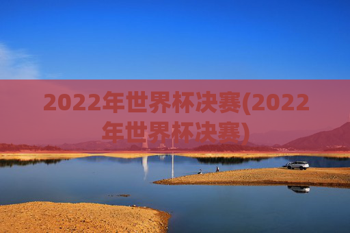 2022年世界杯决赛(2022年世界杯决赛)