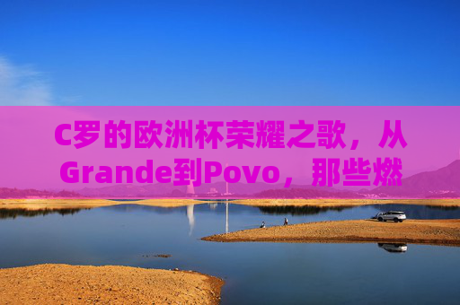 C罗的欧洲杯荣耀之歌，从Grande到Povo，那些燃烧的旋律，C罗欧洲杯荣耀之歌，从Grande到Povo的燃烧旋律