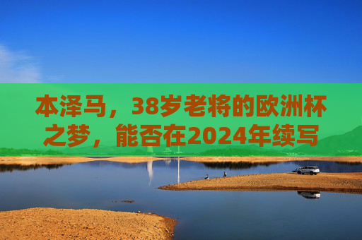 本泽马,38岁老将的欧洲杯之梦,能否在2024年续写传奇?38岁本泽马的2024欧洲杯,能否续写传奇?