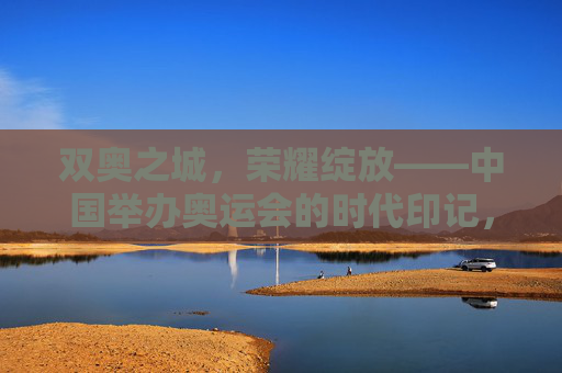 双奥之城，荣耀绽放——中国举办奥运会的时代印记，双奥之城，荣耀绽放的时代印记